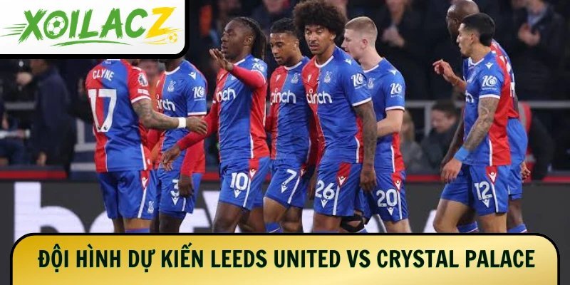 Đội hình dự kiến của 2 đội Leeds United vs Crystal Palace